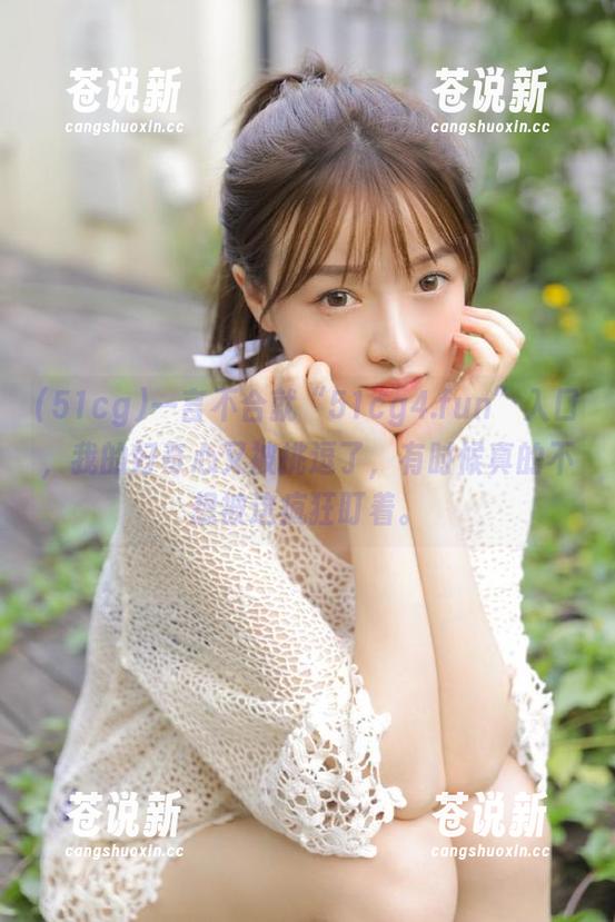 一言不合就“51cg4.fun”入口，我的好奇心又被挑逗了，有时候真的不想被这疯狂盯着。
