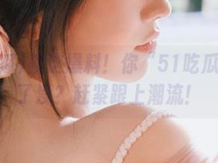 就这爆料！你“51吃瓜”下载了没？赶紧跟上潮流！