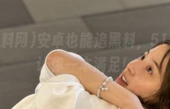 安卓也能追黑料，51黑料网让你一本满足！
