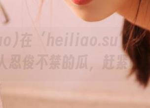 在‘heiliao.su’上遇到了一堆让人忍俊不禁的瓜，赶紧收藏先！