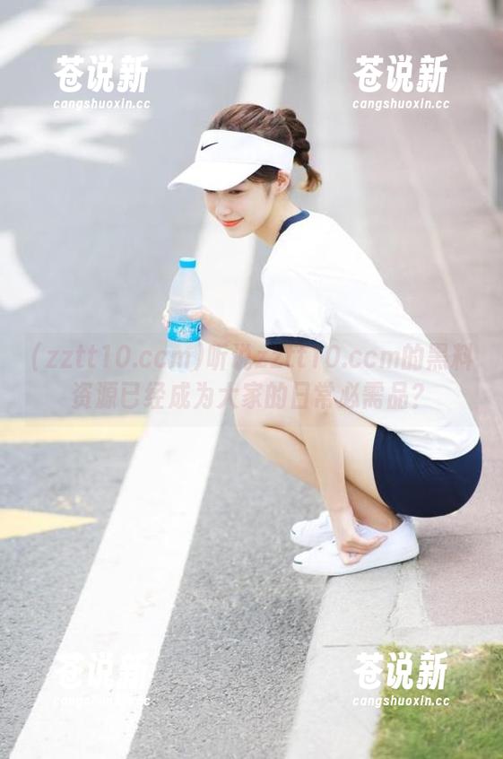zztt10.ccm 听说zztt10.ccm的黑料资源已经成为大家的日常必需品?